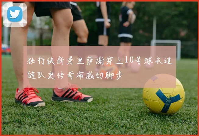 独行侠新秀里萨谢穿上10号球衣追随队史传奇布威的脚步
