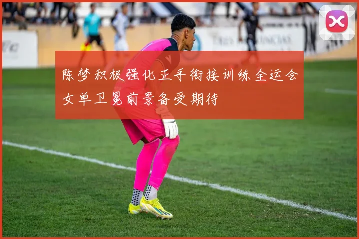 陈梦积极强化正手衔接训练全运会女单卫冕前景备受期待