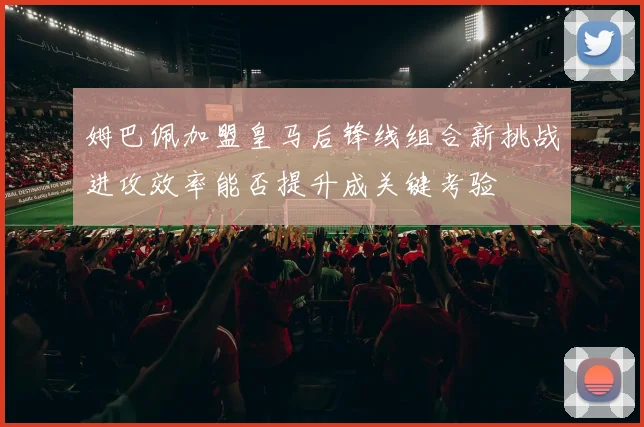 姆巴佩加盟皇马后锋线组合新挑战进攻效率能否提升成关键考验