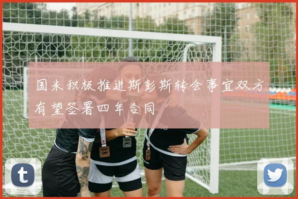 国米积极推进斯彭斯转会事宜双方有望签署四年合同